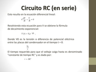 Circuito RC (en serie) 
Esto resulta en la ecuación diferencial lineal: 
Resolviendo esta ecuación para V se obtiene la fórmula 
de decaimiento exponencial: 
Donde V0 es la tensión o diferencia de potencial eléctrico 
entre las placas del condensador en el tiempo t = 0. 
El tiempo requerido para que el voltaje caiga hasta es denominado 
"constante de tiempo RC" y es dado por: 
 