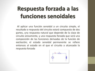 Respuesta forzada a las 
funciones senoidales 
Al aplicar una función senoidal a un circuito simple, el 
resultado o respuesta del circuito estará compuesto de dos 
partes, una respuesta natural que depende de la clase de 
circuito únicamente, y una respuesta forzada que será una 
composición de las funciones derivadas de la función de 
excitación; el estado senoidal permanente se refiere 
entonces al estado en el que el circuito a alcanzado la 
respuesta forzada 
 
