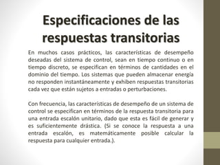 Especificaciones de las 
respuestas transitorias 
En muchos casos prácticos, las características de desempeño 
deseadas del sistema de control, sean en tiempo continuo o en 
tiempo discreto, se especifican en términos de cantidades en el 
dominio del tiempo. Los sistemas que pueden almacenar energía 
no responden instantáneamente y exhiben respuestas transitorias 
cada vez que están sujetos a entradas o perturbaciones. 
Con frecuencia, las características de desempeño de un sistema de 
control se especifican en términos de la respuesta transitoria para 
una entrada escalón unitario, dado que esta es fácil de generar y 
es suficientemente drástica. (Si se conoce la respuesta a una 
entrada escalón, es matemáticamente posible calcular la 
respuesta para cualquier entrada.). 
 