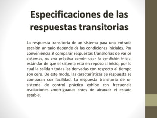 Especificaciones de las 
respuestas transitorias 
La respuesta transitoria de un sistema para una entrada 
escalón unitario depende de las condiciones iniciales. Por 
conveniencia al comparar respuestas transitorias de varios 
sistemas, es una práctica común usar la condición inicial 
estándar de que el sistema está en reposo al inicio, por lo 
cual la salida y todas las derivadas con respecto al tiempo 
son cero. De este modo, las características de respuesta se 
comparan con facilidad. La respuesta transitoria de un 
sistema de control práctico exhibe con frecuencia 
oscilaciones amortiguadas antes de alcanzar el estado 
estable. 
 
