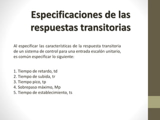 Especificaciones de las 
respuestas transitorias 
Al especificar las características de la respuesta transitoria 
de un sistema de control para una entrada escalón unitario, 
es común especificar lo siguiente: 
1. Tiempo de retardo, td 
2. Tiempo de subida, tr 
3. Tiempo pico, tp 
4. Sobrepaso máximo, Mp 
5. Tiempo de establecimiento, ts 
 