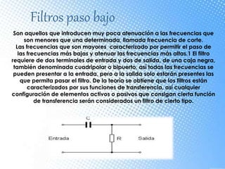 Filtros paso bajo
Son aquellos que introducen muy poca atenuación a las frecuencias que
son menores que una determinada, llamada frecuencia de corte.
Las frecuencias que son mayores caracterizado por permitir el paso de
las frecuencias más bajas y atenuar las frecuencias más altas.1 El filtro
requiere de dos terminales de entrada y dos de salida, de una caja negra,
también denominada cuadripolar o bipuerto, así todas las frecuencias se
pueden presentar a la entrada, pero a la salida solo estarán presentes las
que permita pasar el filtro. De la teoría se obtiene que los filtros están
caracterizados por sus funciones de transferencia, así cualquier
configuración de elementos activos o pasivos que consigan cierta función
de transferencia serán considerados un filtro de cierto tipo.
 