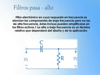 Filtros pasa - alto
Filtro electrónico en cuya respuesta en frecuencia se
atenúan las componentes de baja frecuencia pero no las
de alta frecuencia, éstas incluso pueden amplificarse en
los filtros activos.1 La alta o baja frecuencia es un término
relativo que dependerá del diseño y de la aplicación.
 