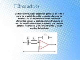 Filtros activos
Un filtro activo puede presentar ganancia en toda o
parte de la señal de salida respecto a la señal de
entrada. En su implementación se combinan
elementos activos y pasivos, siendo frecuente el
uso de amplificadores operacionales, que permite
obtener resonancia y un elevado factor Q sin el
empleo de bobinas.
 