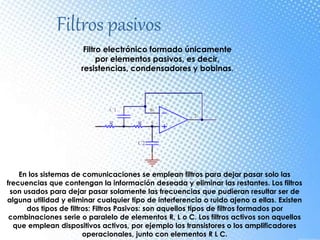 Filtros pasivos
Filtro electrónico formado únicamente
por elementos pasivos, es decir,
resistencias, condensadores y bobinas.
En los sistemas de comunicaciones se emplean filtros para dejar pasar solo las
frecuencias que contengan la información deseada y eliminar las restantes. Los filtros
son usados para dejar pasar solamente las frecuencias que pudieran resultar ser de
alguna utilidad y eliminar cualquier tipo de interferencia o ruido ajeno a ellas. Existen
dos tipos de filtros: Filtros Pasivos: son aquellos tipos de filtros formados por
combinaciones serie o paralelo de elementos R, L o C. Los filtros activos son aquellos
que emplean dispositivos activos, por ejemplo los transistores o los amplificadores
operacionales, junto con elementos R L C.
 