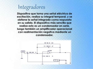 Integradores
Dispositivo que toma una señal eléctrica de
excitación, realiza su integral temporal, y se
obtiene la señal integrada como respuesta
en su salida. El dispositivo más sencillo que
realiza esto es un condensador en serie,
luego también un amplificador operacional
con realimentación negativa mediante un
condensador.
 