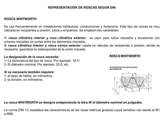 REPRESENTACIÓN DE ROSCAS SEGÚN DIN
ROSCA WHITWORTH
Se usa frecuentemente en instalaciones hidráulicas, conducciones y fontanería. Este tipo de roscas es muy
utilizada en recipientes a presión, tubos y empalmes. Se emplean dos variedades:
1- rosca cilíndrica interior y roca cilíndrica exterior: se usan para tubos roscados y accesorios con
uniones roscadas sin juntas entre los elementos roscados.
2- rosca cilíndrica interior y rosca cónica exterior: usada en válvulas de recipientes a presión, donde es
necesario, garantizar la estanqueidad de la unión roscada.
La designación de la rosca necesita:
1- La abreviatura del tipo de rosca. Por ejemplo: M,Tr
2- El diámetro nominal. Por ejemplo: 20,5, etc.
Si es necesario también requiere:
1- el paso de hélice, en milímetros.
2- la división, en milímetros.
La rosca WHITWORTH se designa anteponiendo la letra W al diámetro nominal en pulgadas.
La norma DIN 13, establece las características de las rocas métricas gruesas cuyos tamaños van desde la M1
a M68.
 