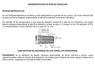 REPRESENTACIÓN DE ROSCAS SEGÚN ISO
ROSCAS METRICAS ISO.
Se usa fundamentalmente en tornillería y para aplicaciones en general de uso común. Las rocas métricas ISO
de paso normal se designan anteponiendo la letra M al diámetro nominal en milímetros.
Por ejemplo, M 30 corresponderá a una rosca de diámetro nominal 30 y paso de 3,5 milímetros. Las roscas
finas se designa anteponiendo la letra M al diámetro nominal, al signo ‘x’ y al paso en mm. Por ejemplo, M 30 x
1,5 corresponderá a una de diámetro 30 y un paso de 1,5, mm.
DISPOSITIVOS DE SEGURIDAD EN LOS TORNILLOS (PASADORES)
PASADORES: es un elemento de fijación mecánica desmontable, de forma cilíndrica o cónica, cuyos
extremos pueden variar en función de la aplicación. Se emplea para la fijación de varias piezas a través de un
orificio común, impidiendo el movimiento relativo entre ellas.
 