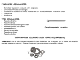 FUNCIONE DE LOS PASADORES:
• Garantizar la posición adecuada entre las piezas.
• Limitar determinadas sobrecargas.
• Transmitir un momento de torsión evitando a la vez el desplazamiento axial de las partes
• Unir piezas.
• Entre otros.
TIPOS DE PASADORES:
• Pasador cilíndrico
• Pasador cónico
• Pasador cónico con espiga roscada
• Pasador ajustado con cabeza
• Pasador estriado
• Remaches estriados
• Pasador de aletas
• Pasador elástico
DISPOSITIVOS DE SEGURIDAD EN LOS TORNILLOS (ARANDELAS)
ARANDELAS: es un disco delgado de plomo o cuero engrasado con un agujero, por lo común, en el centro,
utilizado para sentar tuercas y cabezas de tornillos; generalmente son de metal o plástico.
Ejemplo de pasador con aletas.
 