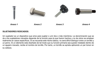 Anexo 1 Anexo 2 Anexo 3 Anexo 4
SUJETADORES ROSCADOS:
Un sujetador es un dispositivo que sirve para sujetar o unir dos o más miembros. La denominación que se
da a los sujetadores roscados depende de la función para la que fueron hechos y no de cómo se emplean
realmente en casos específicos. Si se recuerda este hecho básico, no será difícil distinguir entre un tornillo y
un perno. Si un elemento esta diseñado de tal modo que su función primaria sea quedar instalado dentro de
un agujero roscado, recibe el nombre de tornillo. Por tanto, un tornillo se aprieta aplicando un par torsor en
su cabeza.
 