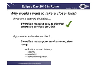 Eclipse Day 2010 in Rome October 5th, 2010
www.spagoworld.org/openevents
If you are a software developer…
Swordfish makes it easy to develop
enterprise services on OSGi.
If you are an enterprise architect…
Swordfish makes your services enterprise-
ready.
— Runtime service discovery
— Security
— Monitoring
— Remote configuration
✔
Why would I want to take a closer look?
 