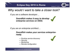 Eclipse Day 2010 in Rome October 5th, 2010
www.spagoworld.org/openevents
Why would I want to take a closer look?
If you are a software developer…
Swordfish makes it easy to develop
enterprise services on OSGi.
If you are an enterprise architect…
Swordfish makes your services enterprise-
ready.
— Runtime service discovery
— Security
— Monitoring
— Remote configuration
✔
✔
 