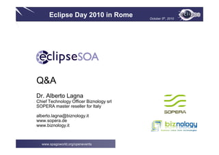 Eclipse Day 2010 in Rome October 5th, 2010
www.spagoworld.org/openevents
Q&A
Dr. Alberto Lagna
Chief Technology Officer Biznology srl
SOPERA master reseller for Italy
alberto.lagna@biznology.it
www.sopera.de
www.biznology.it
 
