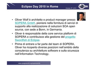 Eclipse Day 2010 in Rome October 5th, 2010
www.spagoworld.org/openevents
• Oliver Wolf è architetto e product manager presso
SOPERA GmbH, pioniere nella fornitura di servizi di
supporto alla realizzazione di soluzioni SOA open
source, con sede a Bonn, in Germania.
• Oliver è responsabile della core service platform di
SOPERA e contribuisce alla gestione del progetto
Swordfish di Eclipse.
• Prima di entrare a far parte del team di SOPERA,
Oliver ha ricoperto diverse posizioni nell’ambito della
consulenza su architetture software e sulla sicurezza
nell’Information Technology.
 
