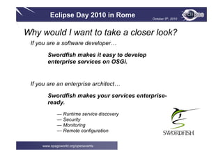 Eclipse Day 2010 in Rome October 5th, 2010
www.spagoworld.org/openevents
Why would I want to take a closer look?
If you are a software developer…
Swordfish makes it easy to develop
enterprise services on OSGi.
If you are an enterprise architect…
Swordfish makes your services enterprise-
ready.
— Runtime service discovery
— Security
— Monitoring
— Remote configuration
 