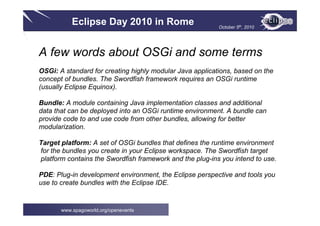 Eclipse Day 2010 in Rome October 5th, 2010
www.spagoworld.org/openevents
A few words about OSGi and some terms
OSGi: A standard for creating highly modular Java applications, based on the
concept of bundles. The Swordfish framework requires an OSGi runtime
(usually Eclipse Equinox).
Bundle: A module containing Java implementation classes and additional
data that can be deployed into an OSGi runtime environment. A bundle can
provide code to and use code from other bundles, allowing for better
modularization.
Target platform: A set of OSGi bundles that defines the runtime environment
for the bundles you create in your Eclipse workspace. The Swordfish target
platform contains the Swordfish framework and the plug-ins you intend to use.
PDE: Plug-in development environment, the Eclipse perspective and tools you
use to create bundles with the Eclipse IDE.
 