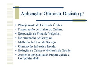 Aplicação: Otimizar Decisão p/

Planejamento de Linhas de Ônibus.
Programação de Linhas de Ônibus.
Renovação de Frota de Veículos.
Determinação de Gargalos.
Melhoria de Nível de Serviço.
Otimização da Frota e Escala.
Redução de Custos e Melhoria de Gestão
Aumento de Qualidade, Produtividade e
Competitividade.
 