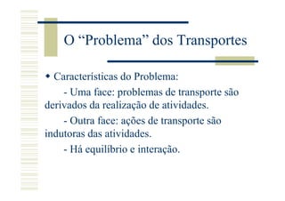 O “Problema” dos Transportes

  Características do Problema:
    - Uma face: problemas de transporte são
derivados da realização de atividades.
    - Outra face: ações de transporte são
indutoras das atividades.
    - Há equilíbrio e interação.
 