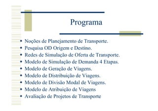 Programa

Noções de Planejamento de Transporte.
Pesquisa OD Origem e Destino.
Redes de Simulação de Oferta de Transporte.
Modelo de Simulação de Demanda 4 Etapas.
Modelo de Geração de Viagens.
Modelo de Distribuição de Viagens.
Modelo de Divisão Modal de Viagens.
Modelo de Atribuição de Viagens
Avaliação de Projetos de Transporte
 