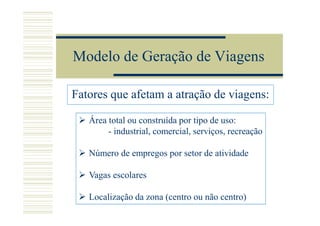 Modelo de Geração de Viagens

Fatores que afetam a atração de viagens:

   Área total ou construída por tipo de uso:
        - industrial, comercial, serviços, recreação

   Número de empregos por setor de atividade

   Vagas escolares

   Localização da zona (centro ou não centro)
 