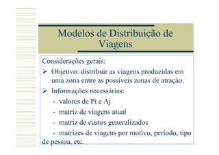 Modelos de Distribuição de
             Viagens
Considerações gerais:
   Objetivo: distribuir as viagens produzidas em
   uma zona entre as possíveis zonas de atraçào.
   Informações necessárias:
    - valores de Pi e Aj
    - matriz de viagens atual
    - matriz de custos generalizados
    - matrizes de viagens por motivo, período, tipo
de pessoa, etc.
 