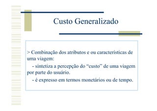 Custo Generalizado


> Combinação dos atributos e ou características de
uma viagem:
  - sintetiza a percepção do “custo” de uma viagem
por parte do usuário.
  - é expresso em termos monetários ou de tempo.
 