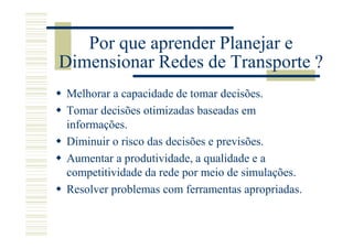 Por que aprender Planejar e
Dimensionar Redes de Transporte ?
Melhorar a capacidade de tomar decisões.
Tomar decisões otimizadas baseadas em
informações.
Diminuir o risco das decisões e previsões.
Aumentar a produtividade, a qualidade e a
competitividade da rede por meio de simulações.
Resolver problemas com ferramentas apropriadas.
 