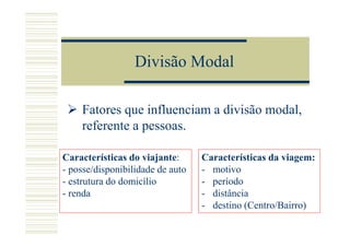 Divisão Modal

    Fatores que influenciam a divisão modal,
    referente a pessoas.

Características do viajante:      Características da viagem:
- posse/disponibilidade de auto   - motivo
- estrutura do domicílio          - período
- renda                           - distância
                                  - destino (Centro/Bairro)
 