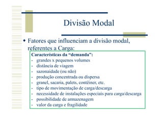 Divisão Modal

Fatores que influenciam a divisão modal,
referentes a Carga:
 Características da “demanda”:
 - grandes x pequenos volumes
 - distância de viagem
 - sazonaidade (ou não)
 - produção concentrada ou dispersa
 - granel, sacaria, palets, contêiner, etc.
 - tipo de movimentação de carga/descarga
 - necessidade de instalações especiais para carga/descarga
 - possibilidade de armazenagem
 - valor da carga e fragilidade
 
