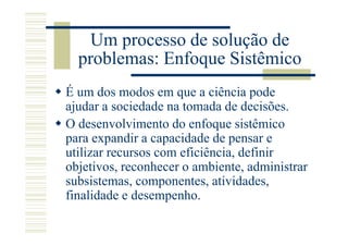 Um processo de solução de
  problemas: Enfoque Sistêmico
É um dos modos em que a ciência pode
ajudar a sociedade na tomada de decisões.
O desenvolvimento do enfoque sistêmico
para expandir a capacidade de pensar e
utilizar recursos com eficiência, definir
objetivos, reconhecer o ambiente, administrar
subsistemas, componentes, atividades,
finalidade e desempenho.
 