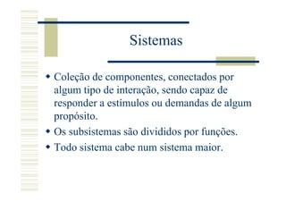 Sistemas

Coleção de componentes, conectados por
algum tipo de interação, sendo capaz de
responder a estímulos ou demandas de algum
propósito.
Os subsistemas são divididos por funções.
Todo sistema cabe num sistema maior.
 