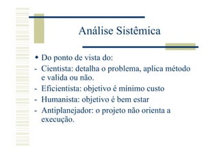 Análise Sistêmica

    Do ponto de vista do:
-   Cientista: detalha o problema, aplica método
    e valida ou não.
-   Eficientista: objetivo é mínimo custo
-   Humanista: objetivo é bem estar
-   Antiplanejador: o projeto não orienta a
    execução.
 