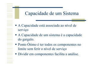 Capacidade de um Sistema

A Capacidade está associada ao nível de
serviço
A Capacidade de um sistema é a capacidade
do gargalo.
Ponto Ótimo é ter todos os componentes no
limite sem ferir o nível de serviço
Dividir em componentes facilita a análise.
 