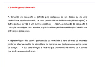 1.2 Modelagem da Demanda



A demanda de transporte é definida pela realização de um desejo ou de uma
necessidade de deslocamento de uma pessoa de um determinado ponto (origem) a
outro (destino) devido a um motivo específico.   Assim, a demanda de transporte é
dada por uma origem, um destino e a quantidade de pessoas que desejam se deslocar
entre esses dois pontos.



A representação dos dados quantitativos da demanda é feita através de matrizes
contendo alguma medida da intensidade da demanda por deslocamentos entre zonas
de tráfego.    A sua determinação é feita no que chamamos de modelo de 4 etapas
que serão a seguir detalhadas.
 