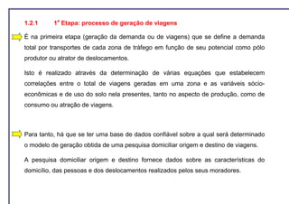 1.2.1     1a Etapa: processo de geração de viagens

É na primeira etapa (geração da demanda ou de viagens) que se define a demanda
total por transportes de cada zona de tráfego em função de seu potencial como pólo
produtor ou atrator de deslocamentos.

Isto é realizado através da determinação de várias equações que estabelecem
correlações entre o total de viagens geradas em uma zona e as variáveis sócio-
econômicas e de uso do solo nela presentes, tanto no aspecto de produção, como de
consumo ou atração de viagens.



Para tanto, há que se ter uma base de dados confiável sobre a qual será determinado
o modelo de geração obtida de uma pesquisa domiciliar origem e destino de viagens.

A pesquisa domiciliar origem e destino fornece dados sobre as características do
domicílio, das pessoas e dos deslocamentos realizados pelos seus moradores.
 
