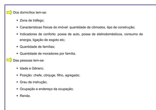 Dos domicílios tem-se:

    Zona de tráfego;

    Características físicas do imóvel: quantidade de cômodos, tipo de construção;

    Indicadores de conforto: posse de auto, posse de eletrodomésticos, consumo de
    energia, ligação de esgoto etc;

    Quantidade de famílias;

    Quantidade de moradores por família.

Das pessoas tem-se:

    Idade e Gênero;

    Posição: chefe, cônjuge, filho, agregado;

    Grau de instrução;

    Ocupação e endereço da ocupação;

    Renda.
 