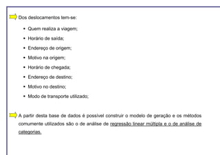 Dos deslocamentos tem-se:

    Quem realiza a viagem;

    Horário de saída;

    Endereço de origem;

    Motivo na origem;

    Horário de chegada;

    Endereço de destino;

    Motivo no destino;

    Modo de transporte utilizado;



A partir desta base de dados é possível construir o modelo de geração e os métodos
comumente utilizados são o de análise de regressão linear múltipla e o de análise de
categorias.
 