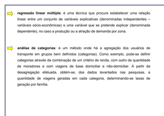 −   regressão linear múltipla: é uma técnica que procura estabelecer uma relação
    linear entre um conjunto de variáveis explicativas (denominadas independentes –
    variáveis sócio-econômicas) e uma variável que se pretende explicar (denominada
    dependente), no caso a produção ou a atração de demanda por zona;



−   análise de categorias: é um método onde há a agregação dos usuários de
    transporte em grupos bem definidos (categorias). Como exemplo, pode-se definir
    categorias através da combinação de um critério de renda, com outro de quantidade
    de moradores e com viagens de base domiciliar e não-domiciliar. A partir da
    desagregação efetuada, obtém-se, dos dados levantados nas pesquisas, a
    quantidade de viagens geradas em cada categoria, determinando-se taxas de
    geração por família.
 
