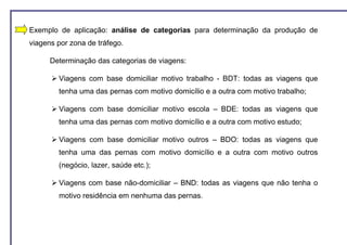 Exemplo de aplicação: análise de categorias para determinação da produção de
viagens por zona de tráfego.

      Determinação das categorias de viagens:

        Viagens com base domiciliar motivo trabalho - BDT: todas as viagens que
        tenha uma das pernas com motivo domicílio e a outra com motivo trabalho;

        Viagens com base domiciliar motivo escola – BDE: todas as viagens que
        tenha uma das pernas com motivo domicílio e a outra com motivo estudo;

        Viagens com base domiciliar motivo outros – BDO: todas as viagens que
        tenha uma das pernas com motivo domicílio e a outra com motivo outros
        (negócio, lazer, saúde etc.);

        Viagens com base não-domiciliar – BND: todas as viagens que não tenha o
        motivo residência em nenhuma das pernas.
 