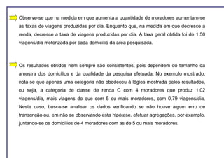 Observe-se que na medida em que aumenta a quantidade de moradores aumentam-se
as taxas de viagens produzidas por dia. Enquanto que, na medida em que decresce a
renda, decresce a taxa de viagens produzidas por dia. A taxa geral obtida foi de 1,50
viagens/dia motorizada por cada domicílio da área pesquisada.



Os resultados obtidos nem sempre são consistentes, pois dependem do tamanho da
amostra dos domicílios e da qualidade da pesquisa efetuada. No exemplo mostrado,
nota-se que apenas uma categoria não obedeceu à lógica mostrada pelos resultados,
ou seja, a categoria de classe de renda C com 4 moradores que produz 1,02
viagens/dia, mais viagens do que com 5 ou mais moradores, com 0,79 viagens/dia.
Neste caso, busca-se analisar os dados verificando se não houve algum erro de
transcrição ou, em não se observando esta hipótese, efetuar agregações, por exemplo,
juntando-se os domicílios de 4 moradores com as de 5 ou mais moradores.
 