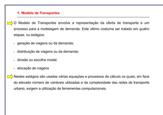 1. Modelo de Transportes

O Modelo de Transportes envolve a representação da oferta de transporte e um
processo para a modelagem de demanda. Este último costuma ser tratado em quatro
etapas, ou estágios:

  geração de viagens ou da demanda;

  distribuição de viagens ou da demanda;

  divisão ou escolha modal;

  alocação de viagens

Nestes estágios são usadas várias equações e processos de cálculo os quais, em face
do elevado número de variáveis utilizadas e da complexidade das redes de transporte
urbano, exigem a utilização de ferramentas computacionais.
 