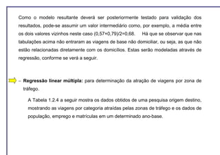 Como o modelo resultante deverá ser posteriormente testado para validação dos
resultados, pode-se assumir um valor intermediário como, por exemplo, a média entre
os dois valores vizinhos neste caso (0,57+0,79)/2=0,68.   Há que se observar que nas
tabulações acima não entraram as viagens de base não domiciliar, ou seja, as que não
estão relacionadas diretamente com os domicílios. Estas serão modeladas através de
regressão, conforme se verá a seguir.



− Regressão linear múltipla: para determinação da atração de viagens por zona de
  tráfego.

    A Tabela 1.2.4 a seguir mostra os dados obtidos de uma pesquisa origem destino,
    mostrando as viagens por categoria atraídas pelas zonas de tráfego e os dados de
    população, emprego e matrículas em um determinado ano-base.
 