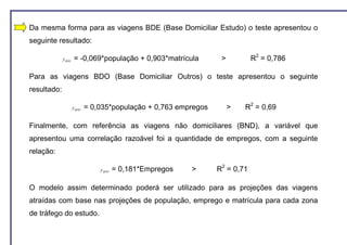 Da mesma forma para as viagens BDE (Base Domiciliar Estudo) o teste apresentou o
seguinte resultado:

             y BDE   = -0,069*população + 0,903*matrícula          >          R2 = 0,786

Para as viagens BDO (Base Domiciliar Outros) o teste apresentou o seguinte
resultado:

                     y BDO   = 0,035*população + 0,763 empregos        >   R2 = 0,69

Finalmente, com referência as viagens não domiciliares (BND), a variável que
apresentou uma correlação razoável foi a quantidade de empregos, com a seguinte
relação:

                                 y BND   = 0,181*Empregos   >     R2 = 0,71

O modelo assim determinado poderá ser utilizado para as projeções das viagens
atraídas com base nas projeções de população, emprego e matrícula para cada zona
de tráfego do estudo.
 