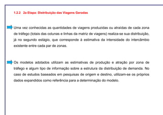 1.2.2 2a Etapa: Distribuição das Viagens Geradas



Uma vez conhecidas as quantidades de viagens produzidas ou atraídas de cada zona
de tráfego (totais das colunas e linhas da matriz de viagens) realiza-se sua distribuição,
já no segundo estágio, que corresponde à estimativa da intensidade do intercâmbio
existente entre cada par de zonas.



Os modelos adotados utilizam as estimativas de produção e atração por zona de
tráfego e algum tipo de informação sobre a estrutura da distribuição de demanda. No
caso de estudos baseados em pesquisas de origem e destino, utilizam-se os próprios
dados expandidos como referência para a determinação do modelo.
 