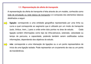 1.1. Representação da oferta de transporte

A representação da oferta de transporte é feita através de um modelo, conhecido como
rede de simulação ou rede básica de transporte e é composta dos elementos básicos
detalhados a seguir:

−   ligação: corresponde a uma entidade geográfica representada por uma linha ou
    curva a qual corresponde ao segmento que é utilizado por um modo de transporte
    (auto, ônibus, trem,..) para a união entre dois pontos na área de estudo.   Cada
    ligação contém informações como tipo da infra-estrutura, extensão, velocidade ou
    tempo de percurso, e capacidade, podendo também serem codificadas outras
    informações, dependendo dos objetivos do estudo.

−   nós: corresponde a uma interseção de ligações ou a um ponto representativo de
    início de uma ligação isolada. Pode representar um cruzamento de vias ou um ponto
    de transferência.
 