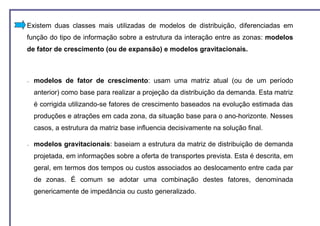 Existem duas classes mais utilizadas de modelos de distribuição, diferenciadas em
função do tipo de informação sobre a estrutura da interação entre as zonas: modelos
de fator de crescimento (ou de expansão) e modelos gravitacionais.



−   modelos de fator de crescimento: usam uma matriz atual (ou de um período
    anterior) como base para realizar a projeção da distribuição da demanda. Esta matriz
    é corrigida utilizando-se fatores de crescimento baseados na evolução estimada das
    produções e atrações em cada zona, da situação base para o ano-horizonte. Nesses
    casos, a estrutura da matriz base influencia decisivamente na solução final.

−   modelos gravitacionais: baseiam a estrutura da matriz de distribuição de demanda
    projetada, em informações sobre a oferta de transportes prevista. Esta é descrita, em
    geral, em termos dos tempos ou custos associados ao deslocamento entre cada par
    de zonas. É comum se adotar uma combinação destes fatores, denominada
    genericamente de impedância ou custo generalizado.
 