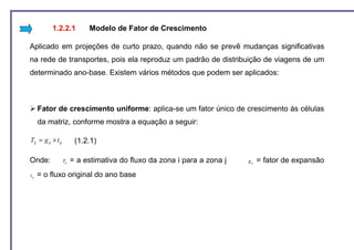 1.2.2.1             Modelo de Fator de Crescimento

Aplicado em projeções de curto prazo, quando não se prevê mudanças significativas
na rede de transportes, pois ela reproduz um padrão de distribuição de viagens de um
determinado ano-base. Existem vários métodos que podem ser aplicados:



       Fator de crescimento uniforme: aplica-se um fator único de crescimento às células
       da matriz, conforme mostra a equação a seguir:

Tij = g ij × t ij          (1.2.1)

Onde:               Tij   = a estimativa do fluxo da zona i para a zona j   g ij   = fator de expansão
t ij   = o fluxo original do ano base
 