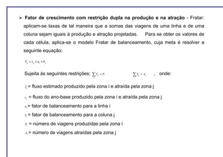 Fator de crescimento com restrição dupla na produção e na atração - Fratar:
aplicam-se taxas de tal maneira que a somas das viagens de uma linha e de uma
coluna sejam iguais à produção e atração projetadas.                Para se obter os valores de
cada célula, aplica-se o modelo Fratar de balanceamento, cuja meta é resolver a
seguinte equação:

Tij = tij × ai × b j


Sujeita às seguintes restrições: ∑ T     ij   = Pi     ∑T   ij   = Aj   , onde:
                                     j                  i




Tij =   fluxo estimado produzido pela zona i e atraída pela zona j

tij   = fluxo do ano-base produzido pela zona i e atraída pela zona j
ai =    fator de balanceamento para a linha i
bj =    fator de balanceamento para a coluna j
Pi    = número de viagens produzidas pela zona i
Aj =    número de viagens atraídas pela zona j
 