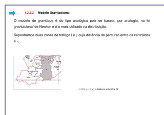 1.2.2.2   Modelo Gravitacional

O modelo de gravidade é do tipo analógico pois se baseia, por analogia, na lei
gravitacional de Newton e é o mais utilizado na distribuição.

Suponhamos duas zonas de tráfego i e j, cuja distância de percurso entre os centróides
é   d ij .




                                              i=29 e j=18 d ij = distância entre 29 e 18
 
