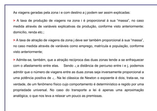 As viagens geradas pela zona i e com destino a j podem ser assim explicadas:

> A taxa de produção de viagens na zona i é proporcional à sua “massa”, no caso
medida através de variáveis explicativas da produção, conforme visto anteriormente:
domicílio, renda etc.;

> A taxa de atração de viagens da zona j deve ser também proporcional à sua “massa”,
no caso medida através de variáveis como emprego, matrícula e população, conforme
visto anteriormente;

> Admite-se, também, que a atração recíproca das duas zonas tende a se enfraquecer
com o afastamento entre elas.           Sendo   d ij a   distância de percurso entre i e j, podemos
admitir que o número de viagens entre as duas zonas seja inversamente proporcional a
uma potência positiva de   d ij .   Na lei clássica de Newton o expoente é dois; trata-se, na
verdade, de um fenômeno físico cujo comportamento é determinístico e regido por uma
propriedade universal. No caso do transporte a lei é apenas uma aproximação
analógica, o que nos leva a relaxar um pouco as premissas.
 